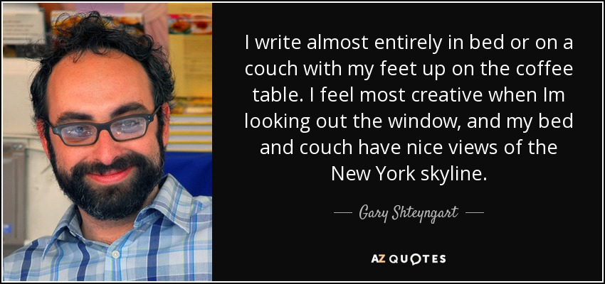 I write almost entirely in bed or on a couch with my feet up on the coffee table. I feel most creative when Im looking out the window, and my bed and couch have nice views of the New York skyline. - Gary Shteyngart