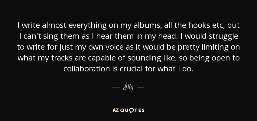 I write almost everything on my albums, all the hooks etc, but I can't sing them as I hear them in my head. I would struggle to write for just my own voice as it would be pretty limiting on what my tracks are capable of sounding like, so being open to collaboration is crucial for what I do. - Illy