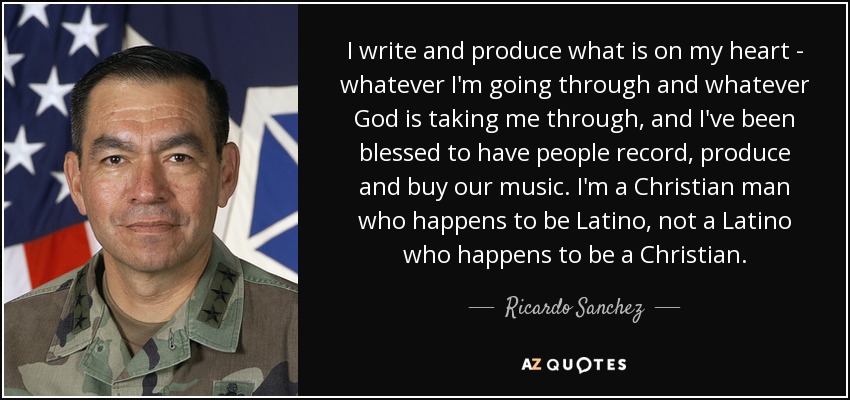 I write and produce what is on my heart - whatever I'm going through and whatever God is taking me through, and I've been blessed to have people record, produce and buy our music. I'm a Christian man who happens to be Latino, not a Latino who happens to be a Christian. - Ricardo Sanchez