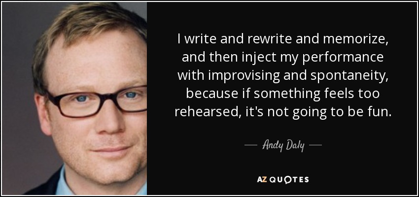 I write and rewrite and memorize, and then inject my performance with improvising and spontaneity, because if something feels too rehearsed, it's not going to be fun. - Andy Daly
