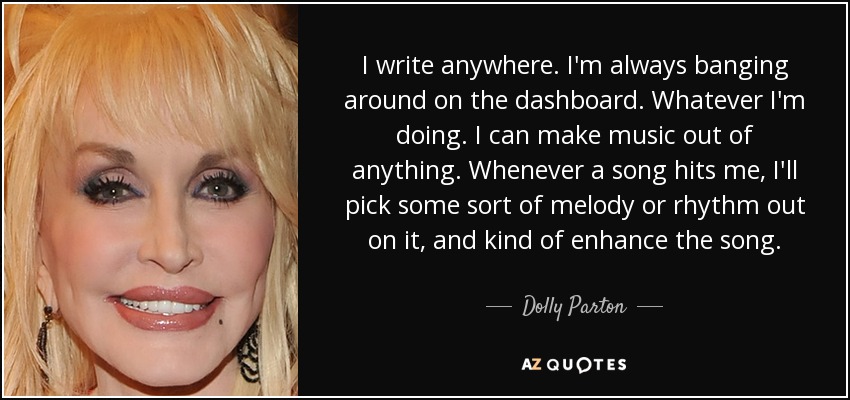 I write anywhere. I'm always banging around on the dashboard. Whatever I'm doing. I can make music out of anything. Whenever a song hits me, I'll pick some sort of melody or rhythm out on it, and kind of enhance the song. - Dolly Parton
