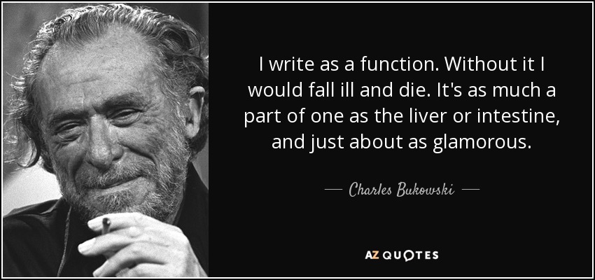 I write as a function. Without it I would fall ill and die. It's as much a part of one as the liver or intestine, and just about as glamorous. - Charles Bukowski