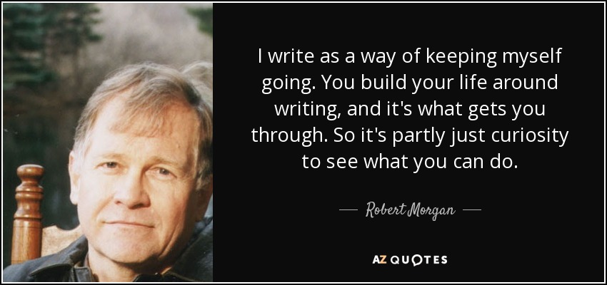 I write as a way of keeping myself going. You build your life around writing, and it's what gets you through. So it's partly just curiosity to see what you can do. - Robert Morgan