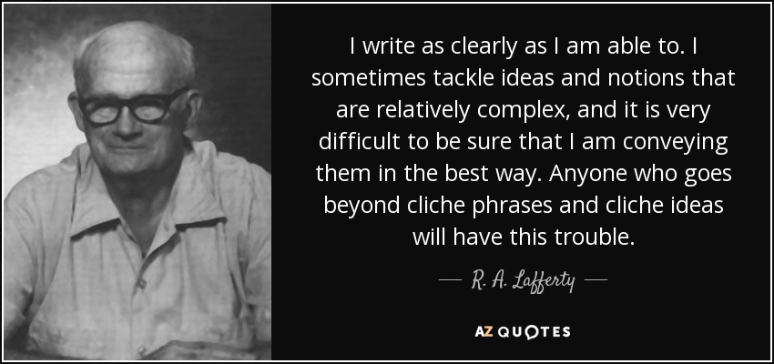 I write as clearly as I am able to. I sometimes tackle ideas and notions that are relatively complex, and it is very difficult to be sure that I am conveying them in the best way. Anyone who goes beyond cliche phrases and cliche ideas will have this trouble. - R. A. Lafferty