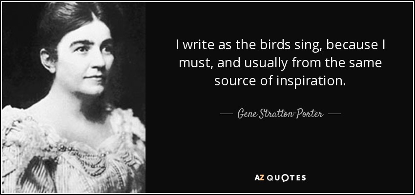 I write as the birds sing, because I must, and usually from the same source of inspiration. - Gene Stratton-Porter