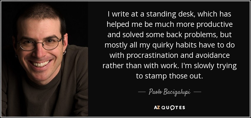 I write at a standing desk, which has helped me be much more productive and solved some back problems, but mostly all my quirky habits have to do with procrastination and avoidance rather than with work. I'm slowly trying to stamp those out. - Paolo Bacigalupi