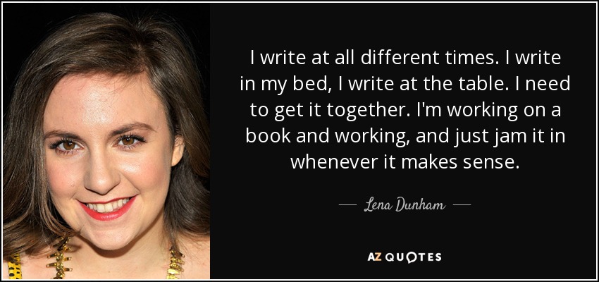 I write at all different times. I write in my bed, I write at the table. I need to get it together. I'm working on a book and working, and just jam it in whenever it makes sense. - Lena Dunham