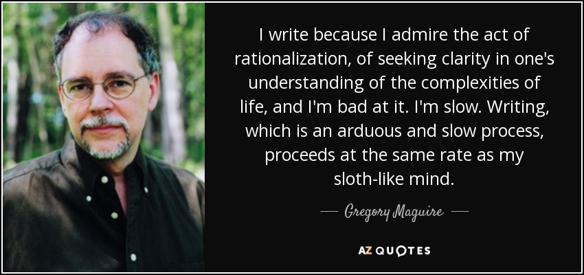 I write because I admire the act of rationalization, of seeking clarity in one's understanding of the complexities of life, and I'm bad at it. I'm slow. Writing, which is an arduous and slow process, proceeds at the same rate as my sloth-like mind. - Gregory Maguire