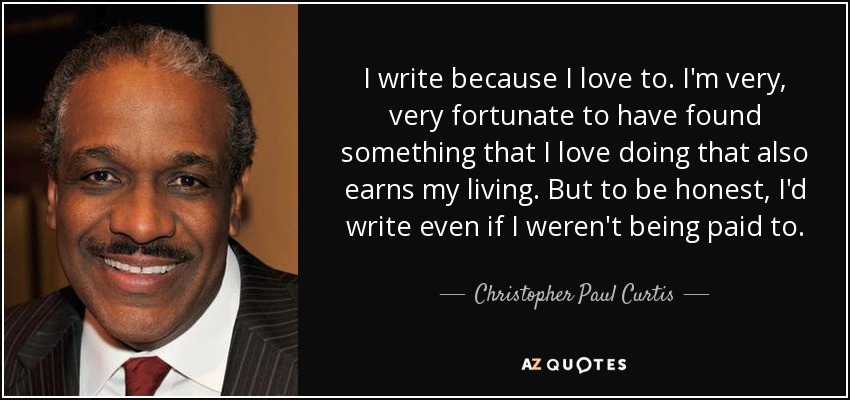 I write because I love to. I'm very, very fortunate to have found something that I love doing that also earns my living. But to be honest, I'd write even if I weren't being paid to. - Christopher Paul Curtis