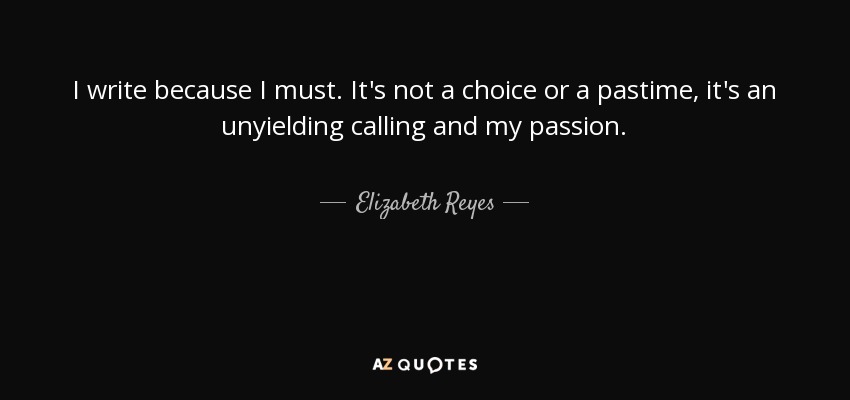 I write because I must. It's not a choice or a pastime, it's an unyielding calling and my passion. - Elizabeth Reyes