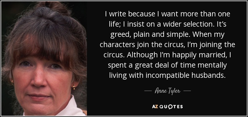 I write because I want more than one life; I insist on a wider selection. It’s greed, plain and simple. When my characters join the circus, I’m joining the circus. Although I’m happily married, I spent a great deal of time mentally living with incompatible husbands. - Anne Tyler