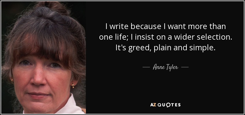I write because I want more than one life; I insist on a wider selection. It's greed, plain and simple. - Anne Tyler