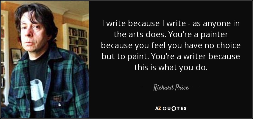 I write because I write - as anyone in the arts does. You're a painter because you feel you have no choice but to paint. You're a writer because this is what you do. - Richard Price