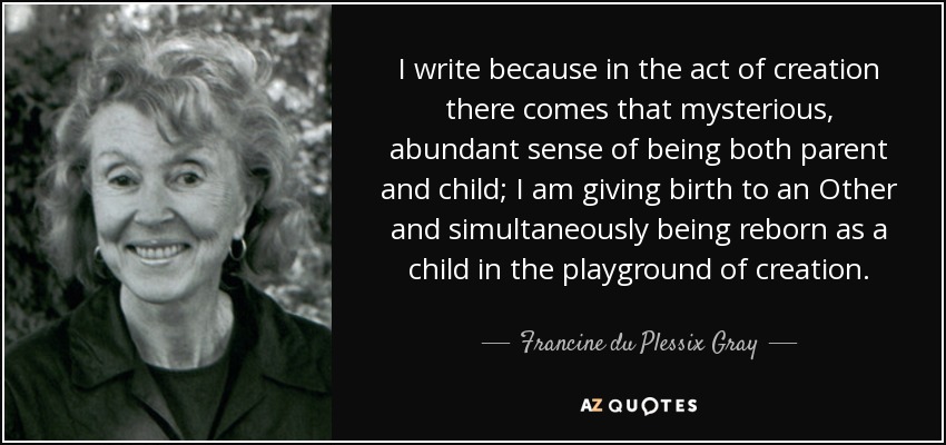 I write because in the act of creation there comes that mysterious, abundant sense of being both parent and child; I am giving birth to an Other and simultaneously being reborn as a child in the playground of creation. - Francine du Plessix Gray