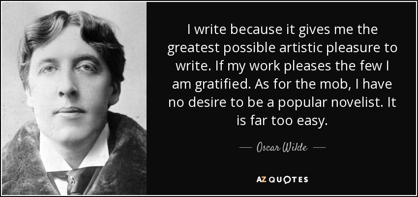 I write because it gives me the greatest possible artistic pleasure to write. If my work pleases the few I am gratified. As for the mob, I have no desire to be a popular novelist. It is far too easy. - Oscar Wilde