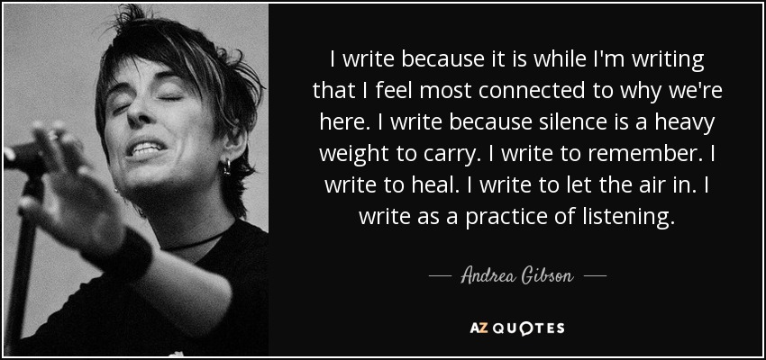 I write because it is while I'm writing that I feel most connected to why we're here. I write because silence is a heavy weight to carry. I write to remember. I write to heal. I write to let the air in. I write as a practice of listening. - Andrea Gibson