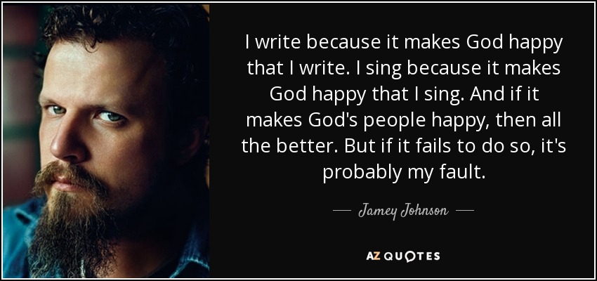 I write because it makes God happy that I write. I sing because it makes God happy that I sing. And if it makes God's people happy, then all the better. But if it fails to do so, it's probably my fault. - Jamey Johnson