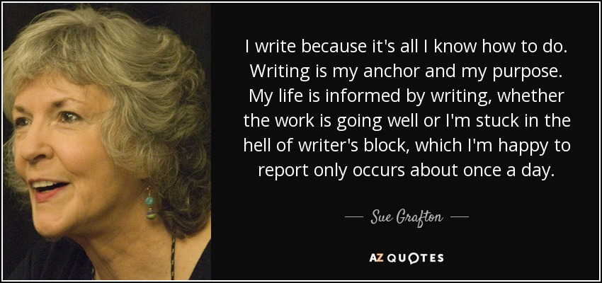 I write because it's all I know how to do. Writing is my anchor and my purpose. My life is informed by writing, whether the work is going well or I'm stuck in the hell of writer's block, which I'm happy to report only occurs about once a day. - Sue Grafton