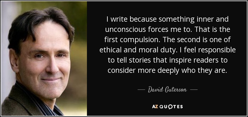 I write because something inner and unconscious forces me to. That is the first compulsion. The second is one of ethical and moral duty. I feel responsible to tell stories that inspire readers to consider more deeply who they are. - David Guterson