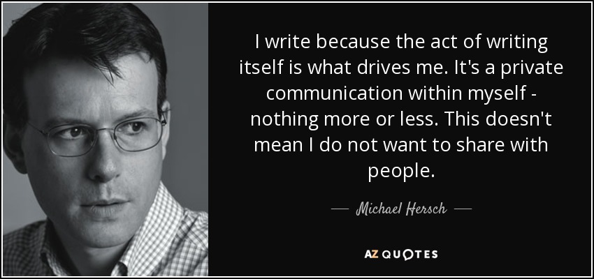 I write because the act of writing itself is what drives me. It's a private communication within myself - nothing more or less. This doesn't mean I do not want to share with people. - Michael Hersch