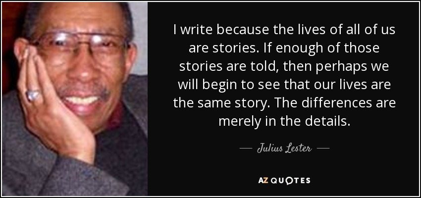 I write because the lives of all of us are stories. If enough of those stories are told, then perhaps we will begin to see that our lives are the same story. The differences are merely in the details. - Julius Lester