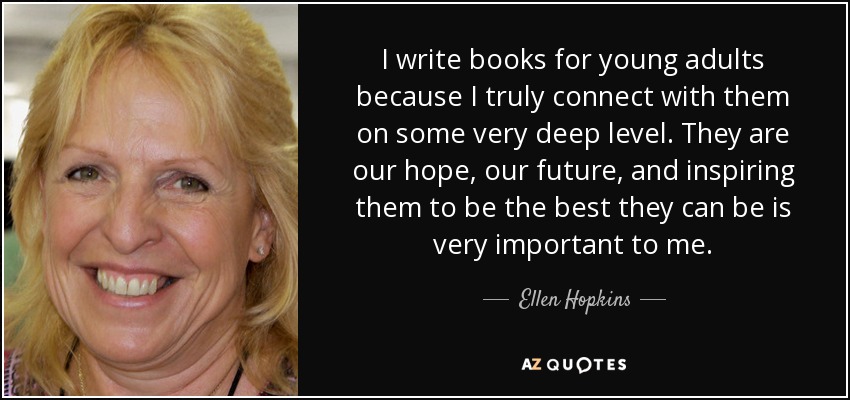 I write books for young adults because I truly connect with them on some very deep level. They are our hope, our future, and inspiring them to be the best they can be is very important to me. - Ellen Hopkins