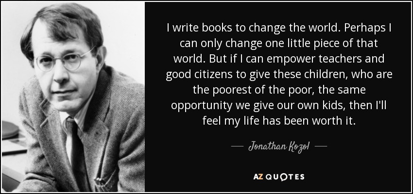 I write books to change the world. Perhaps I can only change one little piece of that world. But if I can empower teachers and good citizens to give these children, who are the poorest of the poor, the same opportunity we give our own kids, then I'll feel my life has been worth it. - Jonathan Kozol