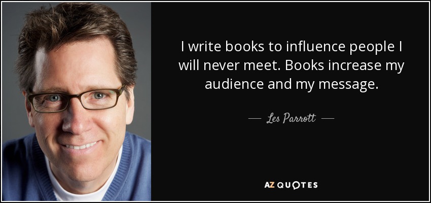 I write books to influence people I will never meet. Books increase my audience and my message. - Les Parrott