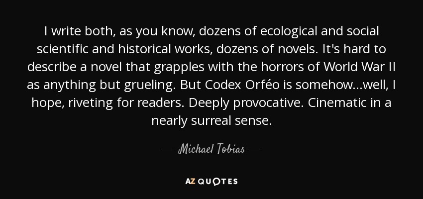 I write both, as you know, dozens of ecological and social scientific and historical works, dozens of novels. It's hard to describe a novel that grapples with the horrors of World War II as anything but grueling. But Codex Orféo is somehow...well, I hope, riveting for readers. Deeply provocative. Cinematic in a nearly surreal sense. - Michael Tobias