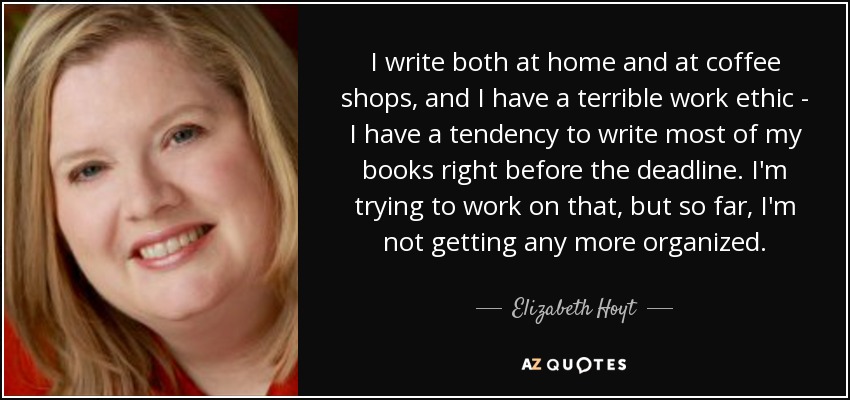 I write both at home and at coffee shops, and I have a terrible work ethic - I have a tendency to write most of my books right before the deadline. I'm trying to work on that, but so far, I'm not getting any more organized. - Elizabeth Hoyt