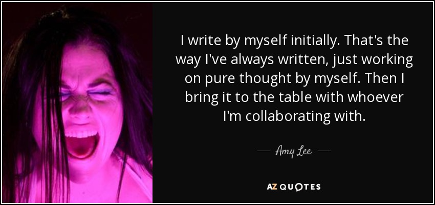 I write by myself initially. That's the way I've always written, just working on pure thought by myself. Then I bring it to the table with whoever I'm collaborating with. - Amy Lee