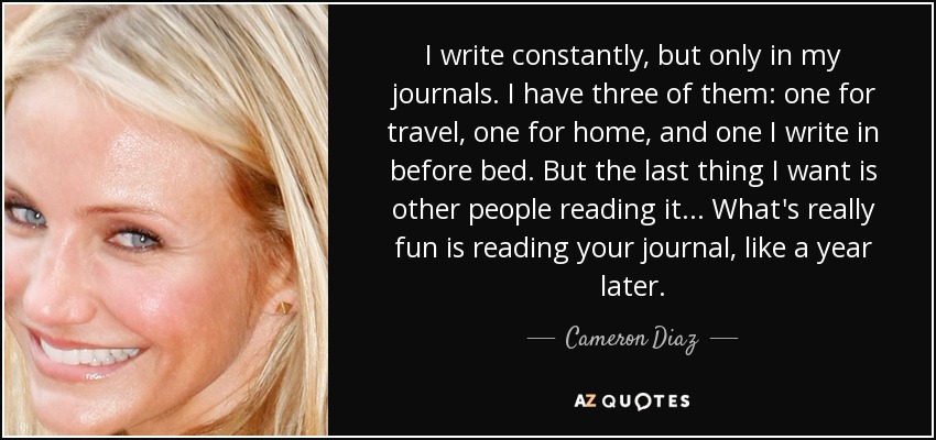 I write constantly, but only in my journals. I have three of them: one for travel, one for home, and one I write in before bed. But the last thing I want is other people reading it... What's really fun is reading your journal, like a year later. - Cameron Diaz