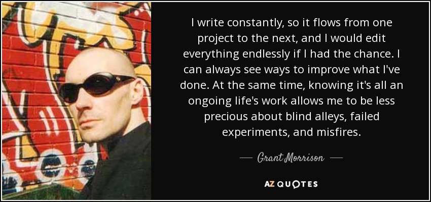 I write constantly, so it flows from one project to the next, and I would edit everything endlessly if I had the chance. I can always see ways to improve what I've done. At the same time, knowing it's all an ongoing life's work allows me to be less precious about blind alleys, failed experiments, and misfires. - Grant Morrison