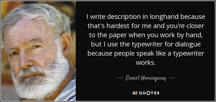 I write description in longhand because that's hardest for me and you're closer to the paper when you work by hand, but I use the typewriter for dialogue because people speak like a typewriter works. - Ernest Hemingway