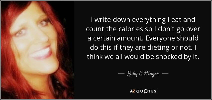 I write down everything I eat and count the calories so I don't go over a certain amount. Everyone should do this if they are dieting or not. I think we all would be shocked by it. - Ruby Gettinger