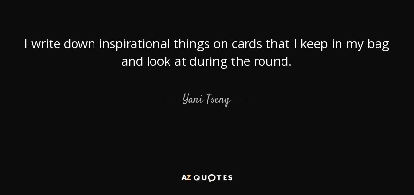 I write down inspirational things on cards that I keep in my bag and look at during the round. - Yani Tseng