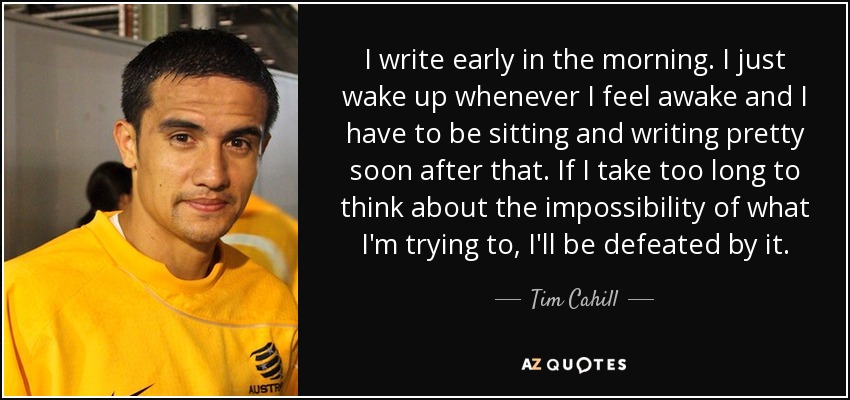 I write early in the morning. I just wake up whenever I feel awake and I have to be sitting and writing pretty soon after that. If I take too long to think about the impossibility of what I'm trying to, I'll be defeated by it. - Tim Cahill