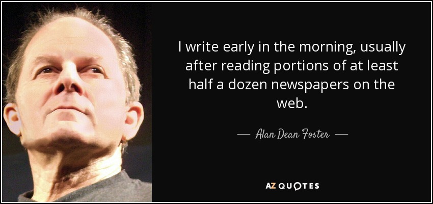 I write early in the morning, usually after reading portions of at least half a dozen newspapers on the web. - Alan Dean Foster
