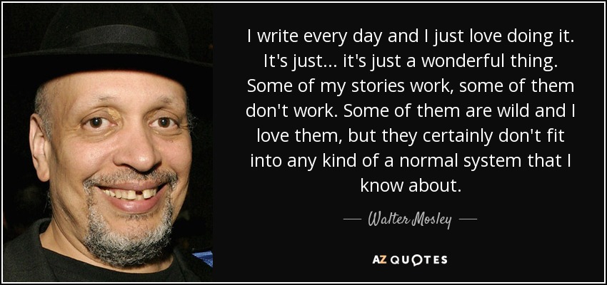 I write every day and I just love doing it. It's just... it's just a wonderful thing. Some of my stories work, some of them don't work. Some of them are wild and I love them, but they certainly don't fit into any kind of a normal system that I know about. - Walter Mosley