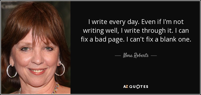 I write every day. Even if I'm not writing well, I write through it. I can fix a bad page. I can't fix a blank one. - Nora Roberts