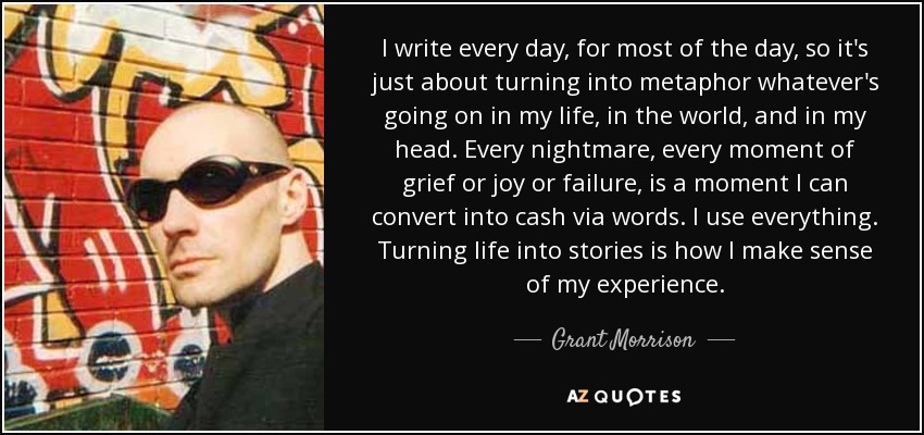 I write every day, for most of the day, so it's just about turning into metaphor whatever's going on in my life, in the world, and in my head. Every nightmare, every moment of grief or joy or failure, is a moment I can convert into cash via words. I use everything. Turning life into stories is how I make sense of my experience. - Grant Morrison