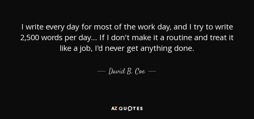I write every day for most of the work day, and I try to write 2,500 words per day... If I don't make it a routine and treat it like a job, I'd never get anything done. - David B. Coe