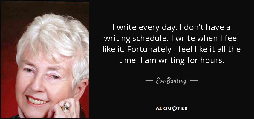 I write every day. I don't have a writing schedule. I write when I feel like it. Fortunately I feel like it all the time. I am writing for hours. - Eve Bunting