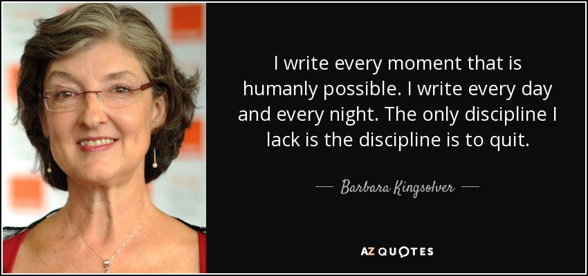 I write every moment that is humanly possible. I write every day and every night. The only discipline I lack is the discipline is to quit. - Barbara Kingsolver