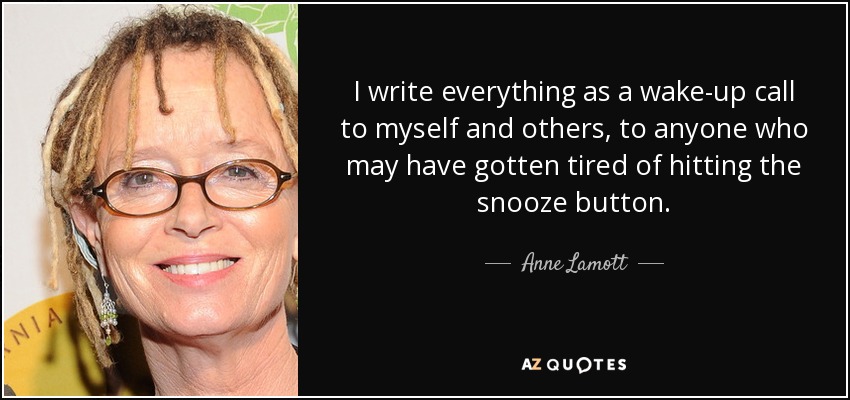 I write everything as a wake-up call to myself and others, to anyone who may have gotten tired of hitting the snooze button. - Anne Lamott