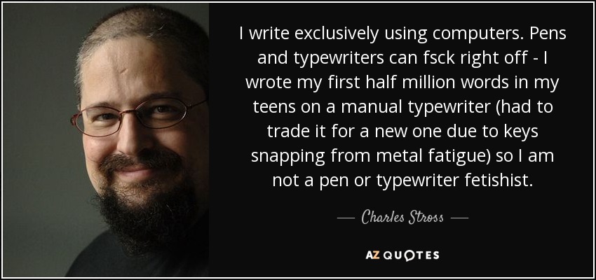 I write exclusively using computers. Pens and typewriters can fsck right off - I wrote my first half million words in my teens on a manual typewriter (had to trade it for a new one due to keys snapping from metal fatigue) so I am not a pen or typewriter fetishist. - Charles Stross