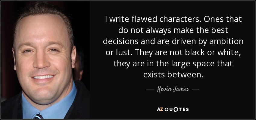 I write flawed characters. Ones that do not always make the best decisions and are driven by ambition or lust. They are not black or white, they are in the large space that exists between. - Kevin James