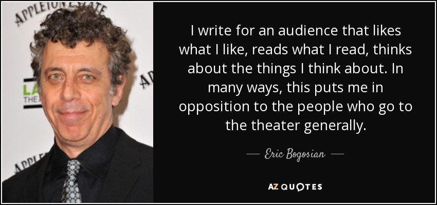 I write for an audience that likes what I like, reads what I read, thinks about the things I think about. In many ways, this puts me in opposition to the people who go to the theater generally. - Eric Bogosian