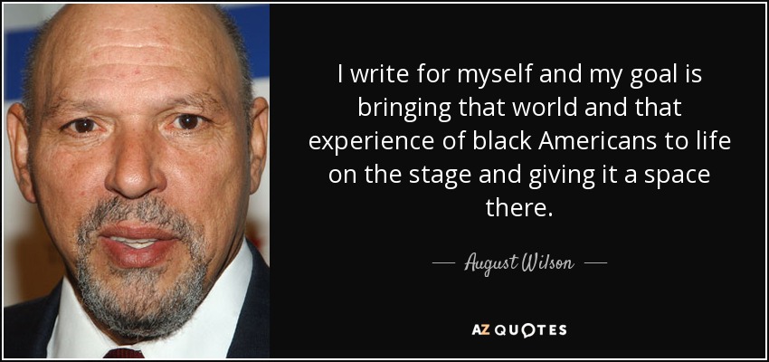 I write for myself and my goal is bringing that world and that experience of black Americans to life on the stage and giving it a space there. - August Wilson
