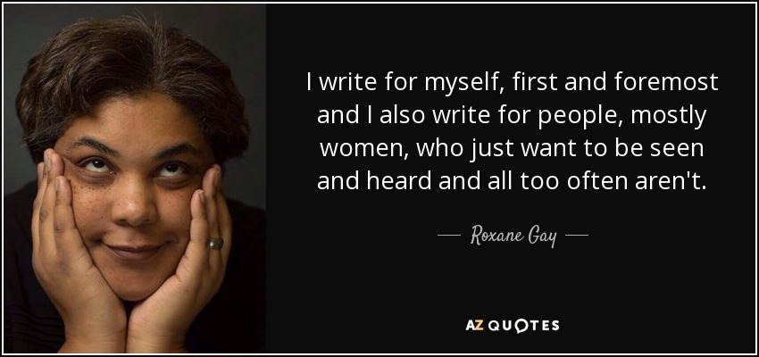 I write for myself, first and foremost and I also write for people, mostly women, who just want to be seen and heard and all too often aren't. - Roxane Gay